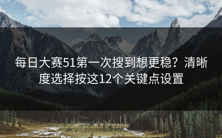 每日大赛51第一次搜到想更稳？清晰度选择按这12个关键点设置