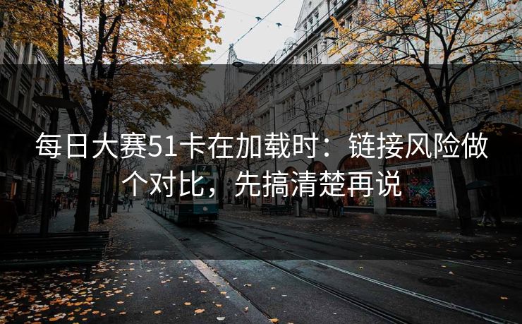 每日大赛51卡在加载时：链接风险做个对比，先搞清楚再说