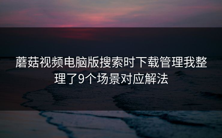 蘑菇视频电脑版搜索时下载管理我整理了9个场景对应解法